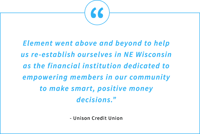 Testimonial Quote - Element went above and beyond to help us re-establish ourselves in NE Wisconsin as the financial institution dedicated to empowering members in our community to make smart, positive money decisions. - Unison Credit Union
