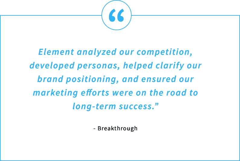 Testimonial Quote - Element analyzed our competition, developed personas, helped clarify our brand positioning, and ensured our marketing efforts were on the road to long-term success. - Breakthrough