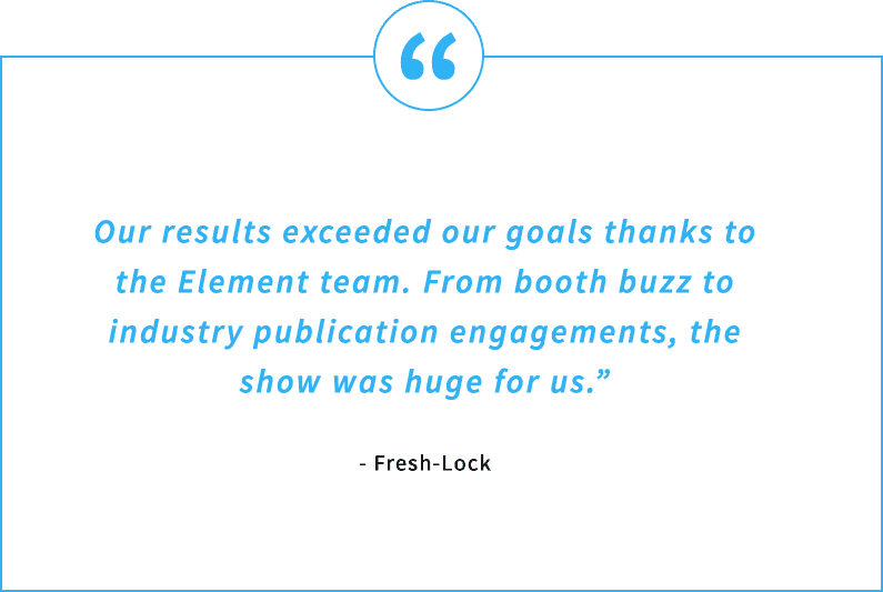Testimonial Quote - Our results exceeded our goals thanks to the Element team. From booth buzz to industry publication engagements, the show was huge for us. - Fresh-Lock