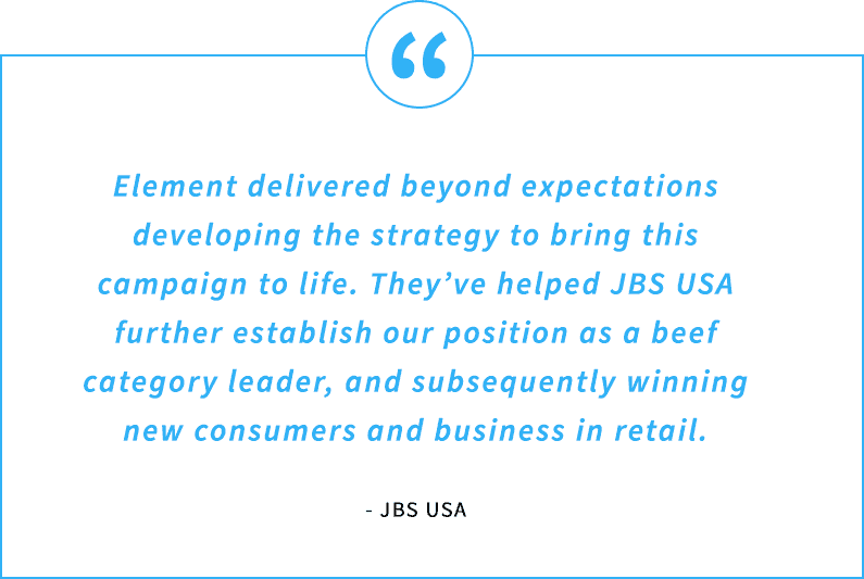 Element delivered beyond expectations developing the strategy to bring this campaign to life. They’ve helped JBS USA further establish our position as a beef category leader, and subsequently winning new consumers and business in retail.
